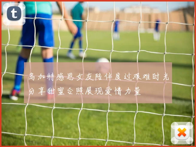 乌加特感恩女友陪伴度过艰难时光分享甜蜜合照展现爱情力量