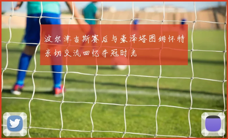 波尔津吉斯赛后与豪泽塔图姆怀特亲切交流回忆夺冠时光