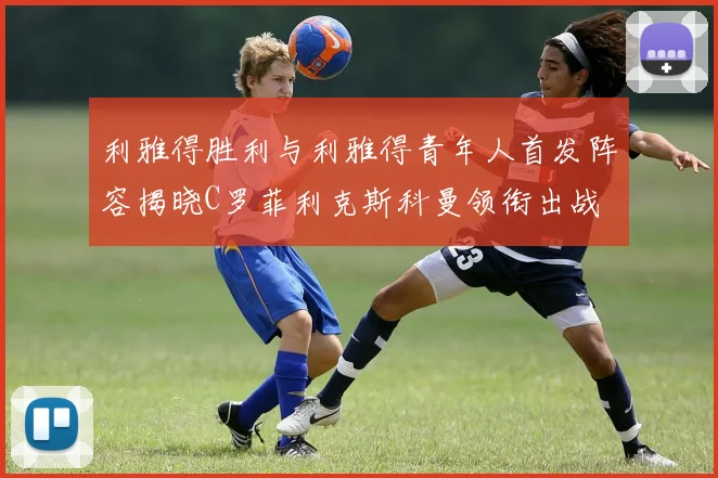 利雅得胜利与利雅得青年人首发阵容揭晓C罗菲利克斯科曼领衔出战