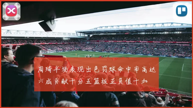 周琦半场表现出色罚球命中率高达六成贡献十分五篮板正负值十加