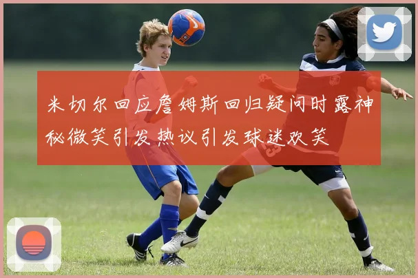 米切尔回应詹姆斯回归疑问时露神秘微笑引发热议引发球迷欢笑