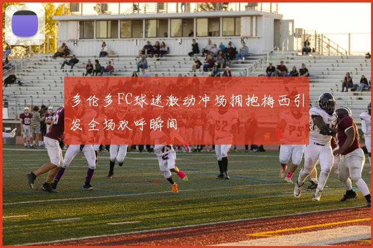 多伦多FC球迷激动冲场拥抱梅西引发全场欢呼瞬间