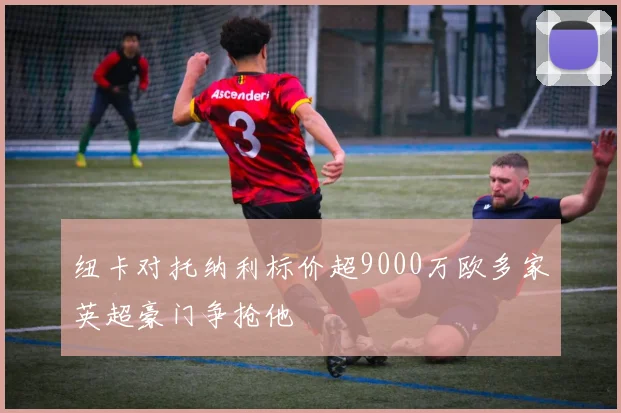 纽卡对托纳利标价超9000万欧多家英超豪门争抢他