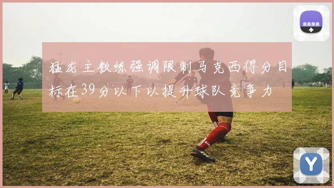 猛龙主教练强调限制马克西得分目标在39分以下以提升球队竞争力