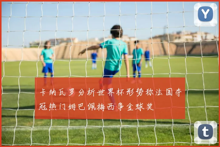 卡纳瓦罗分析世界杯形势称法国夺冠热门姆巴佩梅西争金球奖