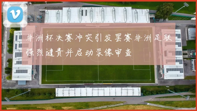 非洲杯决赛冲突引发罢赛非洲足联强烈谴责并启动录像审查