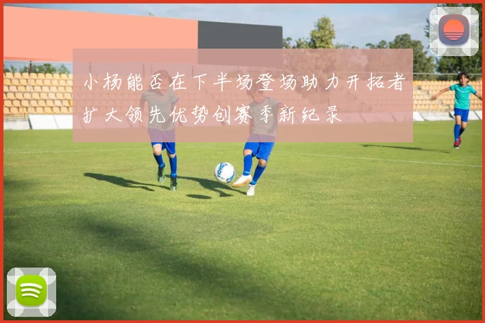 小杨能否在下半场登场助力开拓者扩大领先优势创赛季新纪录