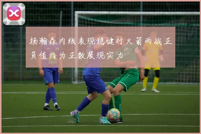 杨瀚森内线表现稳健对火箭两战正负值均为正数展现实力