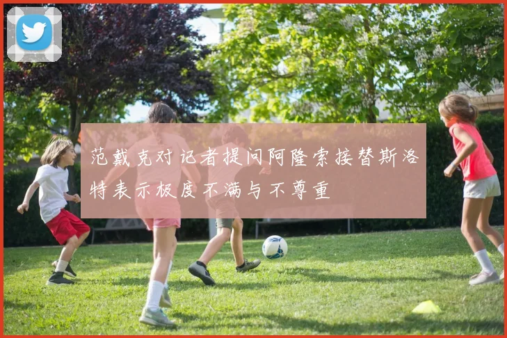范戴克对记者提问阿隆索接替斯洛特表示极度不满与不尊重