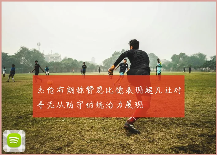 杰伦布朗称赞恩比德表现超凡让对手无从防守的统治力展现