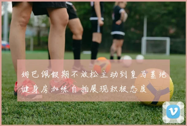 姆巴佩假期不放松主动到皇马基地健身房加练自拍展现积极态度
