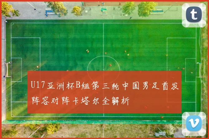 U17亚洲杯B组第三轮中国男足首发阵容对阵卡塔尔全解析