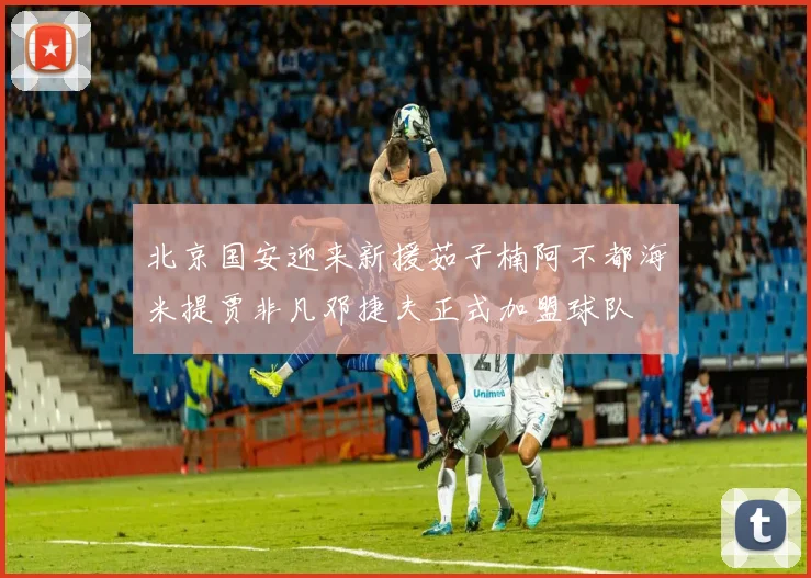 北京国安迎来新援茹子楠阿不都海米提贾非凡邓捷夫正式加盟球队