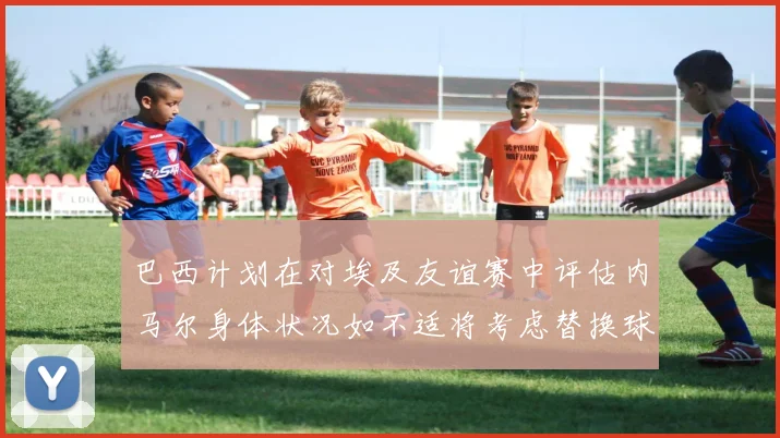 巴西计划在对埃及友谊赛中评估内马尔身体状况如不适将考虑替换球员