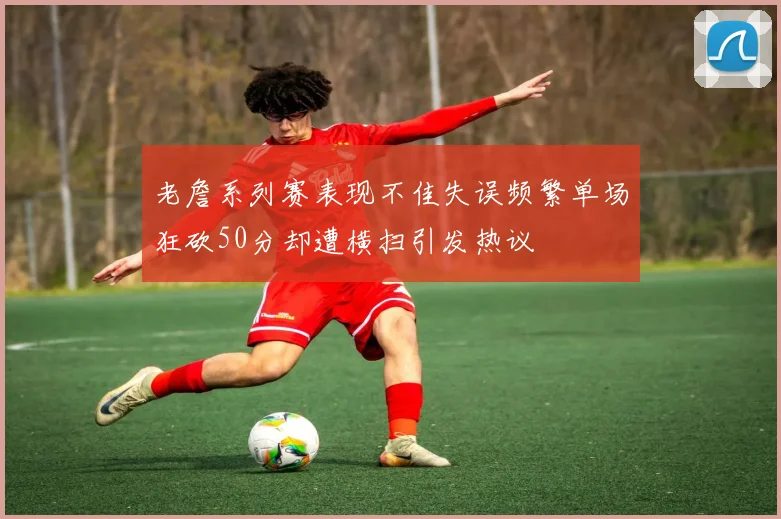 老詹系列赛表现不佳失误频繁单场狂砍50分却遭横扫引发热议